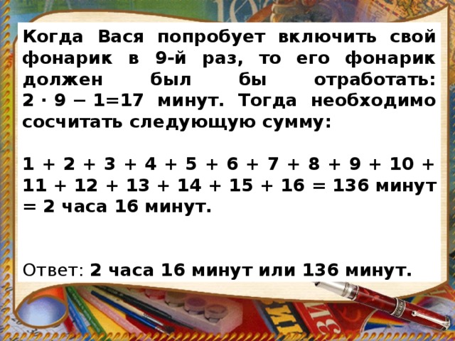 Когда Вася попробует включить свой фонарик в 9-й раз, то его фонарик должен был бы отработать: 2 · 9 − 1=17 минут. Тогда необходимо сосчитать следующую сумму:   1 + 2 + 3 + 4 + 5 + 6 + 7 + 8 + 9 + 10 + 11 + 12 + 13 + 14 + 15 + 16 = 136 минут = 2 часа 16 минут.     Ответ:  2 часа 16 минут или 136 минут. 