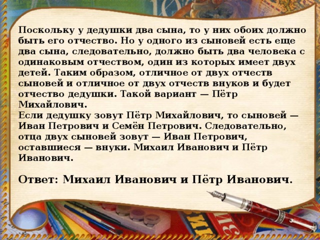 Поскольку у дедушки два сына, то у них обоих должно быть его отчество. Но у одного из сыновей есть еще два сына, следовательно, должно быть два человека с одинаковым отчеством, один из которых имеет двух детей. Таким образом, отличное от двух отчеств сыновей и отличное от двух отчеств внуков и будет отчество дедушки. Такой вариант — Пётр Михайлович. Если дедушку зовут Пётр Михайлович, то сыновей — Иван Петрович и Семён Петрович. Следовательно, отца двух сыновей зовут — Иван Петрович, оставшиеся — внуки. Михаил Иванович и Пётр Иванович.   Ответ: Михаил Иванович и Пётр Иванович. 