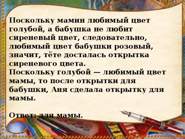 Поскольку мамин любимый цвет голубой, а бабушка не любит сиреневый цвет, следовательно, любимый цвет бабушки розовый, значит, тёте досталась открытка сиреневого цвета. Поскольку голубой — любимый цвет мамы, то после открытки для бабушки, Аня сделала открытку для мамы.   Ответ: для мамы. 