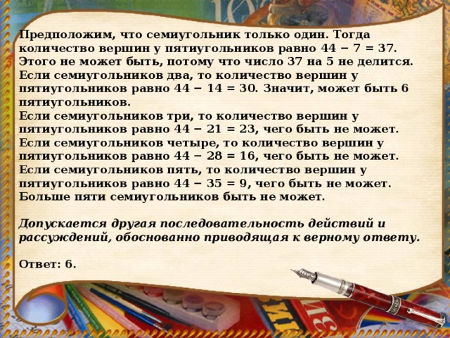 Предположим, что семиугольник только один. Тогда количество вершин у пятиугольников равно 44 − 7 = 37. Этого не может быть, потому что число 37 на 5 не делится. Если семиугольников два, то количество вершин у пятиугольников равно 44 − 14 = 30. Значит, может быть 6 пятиугольников. Если семиугольников три, то количество вершин у пятиугольников равно 44 − 21 = 23, чего быть не может. Если семиугольников четыре, то количество вершин у пятиугольников равно 44 − 28 = 16, чего быть не может. Если семиугольников пять, то количество вершин у пятиугольников равно 44 − 35 = 9, чего быть не может. Больше пяти семиугольников быть не может.   Допускается другая последовательность действий и рассуждений, обоснованно приводящая к верному ответу.   Ответ: 6. 