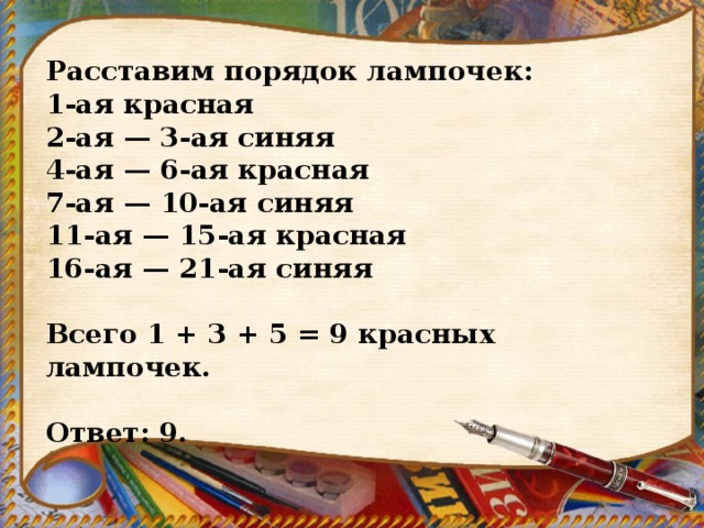 Расставим порядок лампочек: 1-ая красная 2-ая — 3-ая синяя 4-ая — 6-ая красная 7-ая — 10-ая синяя 11-ая — 15-ая красная 16-ая — 21-ая синяя   Всего 1 + 3 + 5 = 9 красных лампочек.   Ответ: 9. 