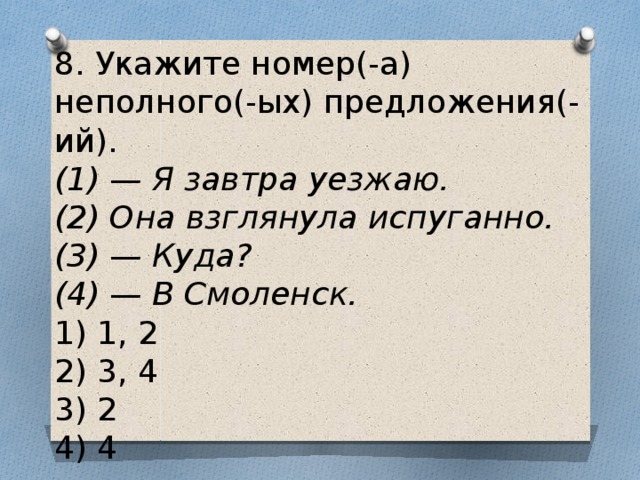 8. Укажите номер(-а) неполного(-ых) предложения(-ий). (1) — Я завтра уезжаю.  (2) Она взглянула испуганно.  (3) — Куда?  (4) — В Смоленск. 1) 1, 2  2) 3, 4  3) 2  4) 4 