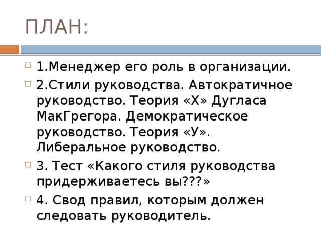 ПЛАН: 1.Менеджер его роль в организации. 2.Стили руководства. Автократичное руководство. Теория «Х» Дугласа МакГрегора. Демократическое руководство. Теория «У». Либеральное руководство. 3. Тест «Какого стиля руководства придерживаетесь вы???» 4. Свод правил, которым должен следовать руководитель. 