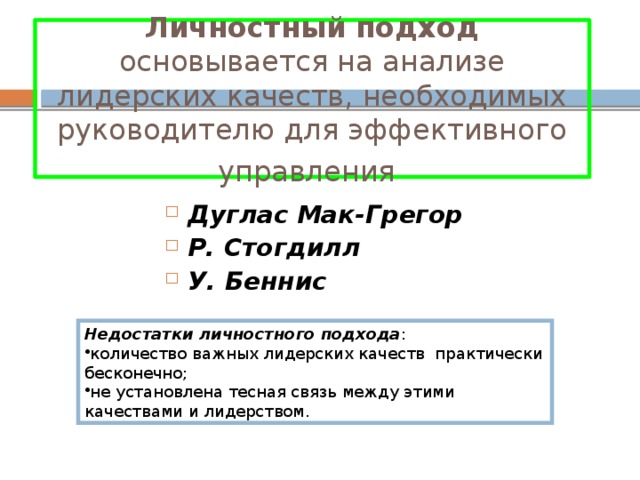 Личностный подход основывается на анализе лидерских качеств, необходимых руководителю для эффективного управления  Дуглас  Мак-Грегор  Р. Стогдилл  У. Беннис  Недостатки личностного подхода : количество важных лидерских качеств практически бесконечно; не установлена тесная связь между этими качествами и лидерством. 