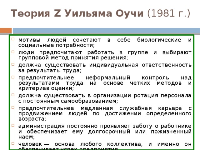 Теория Z Уильяма Оучи (1981 г.) мотивы людей сочетают в себе биологические и социальные потребности; люди предпочитают работать в группе и выбирают групповой метод принятия решения; должна существовать индивидуальная ответственность за результаты труда; предпочтительнее неформальный контроль над результатами труда на основе четких методов и критериев оценки; должна существовать в организации ротация персонала с постоянным самообразованием; предпочтительнее медленная служебная карьера с продвижением людей по достижении определенного возраста; администрация постоянно проявляет заботу о работнике и обеспечивает ему долгосрочный или пожизненный наем; человек — основа любого коллектива, и именно он обеспечивает успех предприятия. 