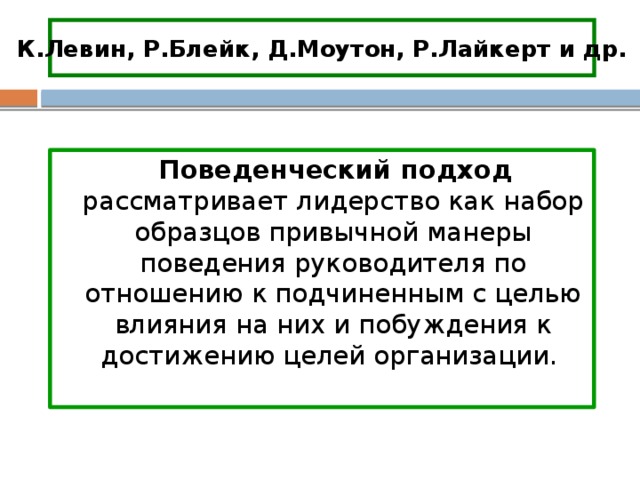 К.Левин, Р.Блейк, Д.Моутон, Р.Лайкерт и др.  Поведенческий подход рассматривает лидерство как набор образцов привычной манеры поведения руководителя по отношению к подчиненным с целью влияния на них и побуждения к достижению целей организации. 