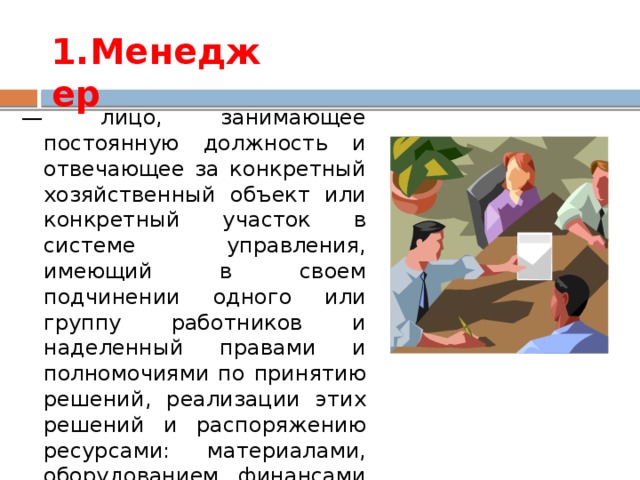 1.Менеджер — лицо, занимающее постоянную должность и отвечающее за конкретный хозяйственный объект или конкретный участок в системе управления, имеющий в своем подчинении одного или группу работников и наделенный правами и полномочиями по принятию решений, реализации этих решений и распоряжению ресурсами: материалами, оборудованием, финансами и т.д.  