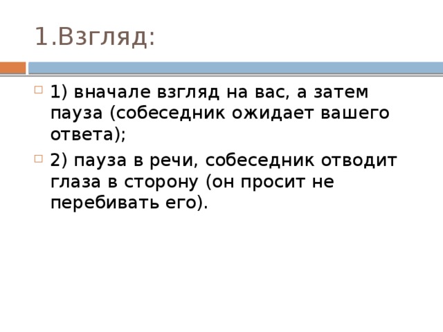 1.Взгляд: 1) вначале взгляд на вас, а затем пауза (собеседник ожидает вашего ответа); 2) пауза в речи, собеседник отводит глаза в сторону (он просит не перебивать его). 