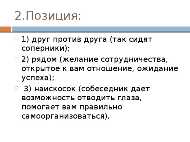 2.Позиция: 1) друг против друга (так сидят соперники); 2) рядом (желание сотрудничества, открытое к вам отношение, ожидание успеха);  3) наискосок (собеседник дает возможность отводить глаза, помогает вам правильно самоорганизоваться). 