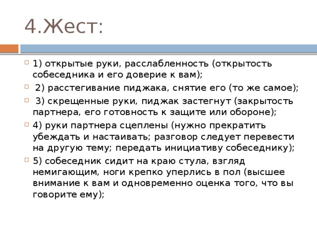 4.Жест: 1) открытые руки, расслабленность (открытость собеседника и его доверие к вам);  2) расстегивание пиджака, снятие его (то же самое);  3) скрещенные руки, пиджак застегнут (закрытость партнера, его готовность к защите или обороне); 4) руки партнера сцеплены (нужно прекратить убеждать и настаивать; разговор следует перевести на другую тему; передать инициативу собеседнику); 5) собеседник сидит на краю стула, взгляд немигающим, ноги крепко уперлись в пол (высшее внимание к вам и одновременно оценка того, что вы говорите ему); 