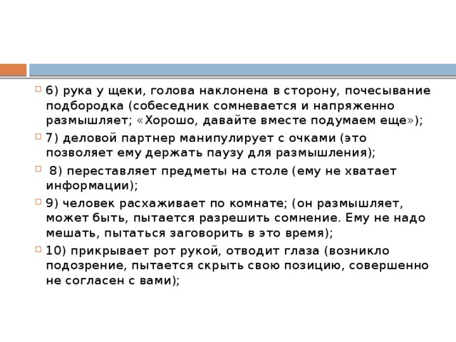 6) рука у щеки, голова наклонена в сторону, почесывание подбородка (собеседник сомневается и напряженно размышляет; «Хорошо, давайте вместе подумаем еще»); 7) деловой партнер манипулирует с очками (это позволяет ему держать паузу для размышления);  8) переставляет предметы на столе (ему не хватает информации); 9) человек расхаживает по комнате; (он размышляет, может быть, пытается разрешить сомнение. Ему не надо мешать, пытаться заговорить в это время); 10) прикрывает рот рукой, отводит глаза (возникло подозрение, пытается скрыть свою позицию, совершенно не согласен с вами); 