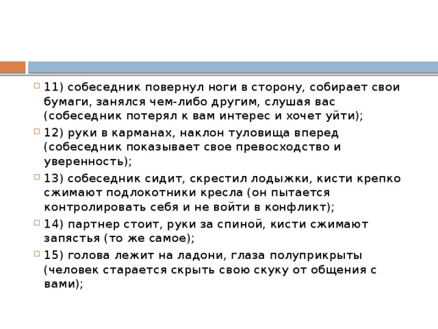 11) собеседник повернул ноги в сторону, собирает свои бумаги, занялся чем-либо другим, слушая вас (собеседник потерял к вам интерес и хочет уйти); 12) руки в карманах, наклон туловища вперед (собеседник показывает свое превосходство и уверенность); 13) собеседник сидит, скрестил лодыжки, кисти крепко сжимают подлокотники кресла (он пытается контролировать себя и не войти в конфликт); 14) партнер стоит, руки за спиной, кисти сжимают запястья (то же самое); 15) голова лежит на ладони, глаза полуприкрыты (человек старается скрыть свою скуку от общения с вами); 