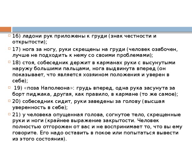 16) ладони рук приложены к груди (знак честности и открытости); 17) нога за ногу, руки скрещены на груди (человек озабочен, лучше не подходить к нему со своими проблемами);  18) стоя, собеседник держит в карманах руки с высунутыми наружу большими пальцами, нога выдвинута вперед (он показывает, что является хозяином положения и уверен в себе);  19) «поза Наполеона»: грудь вперед, одна рука засунута за борт пиджака, другая, как правило, в кармане (то же самое); 20) собеседник сидит, руки заведены за голову (высшая уверенность в себе); 21) у человека опущенная голова, согнутое тело, скрещенные руки и ноги (крайнее выражение закрытости. Человек полностью отгорожен от вас и не воспринимает то, что вы ему говорите. Его надо оставить в покое или попытаться вывести из этого состояния). 