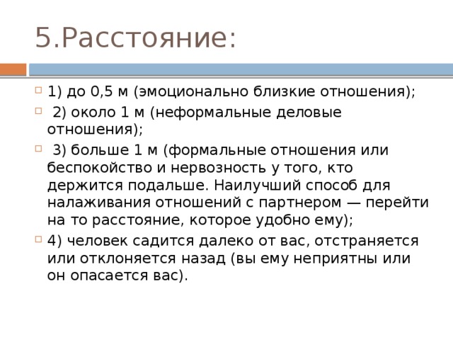 5.Расстояние: 1) до 0,5 м (эмоционально близкие отношения);  2) около 1 м (неформальные деловые отношения);  3) больше 1 м (формальные отношения или беспокойство и нервозность у того, кто держится подальше. Наилучший способ для налаживания отношений с партнером — перейти на то расстояние, которое удобно ему); 4) человек садится далеко от вас, отстраняется или отклоняется назад (вы ему неприятны или он опасается вас). 