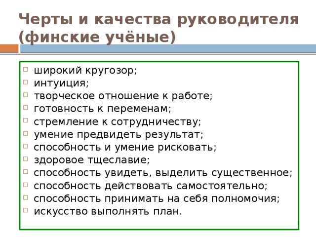 Черты и качества руководителя (финские учёные) широкий кругозор; интуиция; творческое отношение к работе; готовность к переменам; стремление к сотрудничеству; умение предвидеть результат; способность и умение рисковать; здоровое тщеславие; способность увидеть, выделить существенное; способность действовать самостоятельно; способность принимать на себя полномочия; искусство выполнять план. 