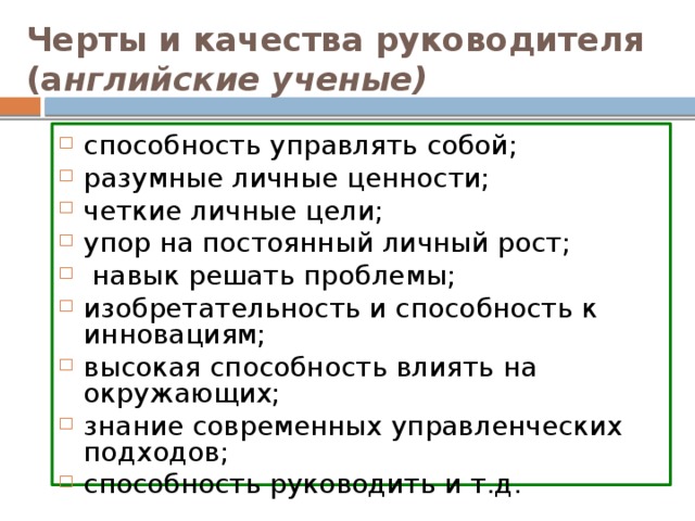 Черты и качества руководителя (а нглийские ученые)  способность управлять собой; разумные личные ценности; четкие личные цели; упор на постоянный личный рост;  навык решать проблемы; изобретательность и способность к инновациям; высокая способность влиять на окружающих; знание современных управленческих подходов; способность руководить и т.д.  