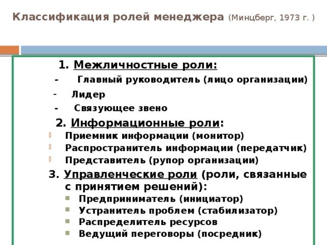 Классификация ролей менеджера  (Минцберг, 1973 г. )  1. Межличностные роли:   - Главный руководитель (лицо организации)  - Лидер  - Связующее звено  2. Информационные роли : Приемник информации (монитор) Распространитель информации (передатчик) Представитель (рупор организации) Приемник информации (монитор) Распространитель информации (передатчик) Представитель (рупор организации) Приемник информации (монитор) Распространитель информации (передатчик) Представитель (рупор организации) 3. Управленческие роли (роли, связанные с принятием решений): Предприниматель (инициатор) Устранитель проблем (стабилизатор) Распределитель ресурсов Ведущий переговоры (посредник) Предприниматель (инициатор) Устранитель проблем (стабилизатор) Распределитель ресурсов Ведущий переговоры (посредник) Предприниматель (инициатор) Устранитель проблем (стабилизатор) Распределитель ресурсов Ведущий переговоры (посредник) Предприниматель (инициатор) Устранитель проблем (стабилизатор) Распределитель ресурсов Ведущий переговоры (посредник)   