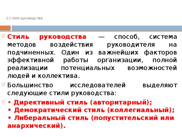  2.Стили руководства.     Стиль руководства   — способ, система методов воздействия руководителя на подчиненных. Один из важнейших факторов эффективной работы организации, полной реализации потенциальных возможностей людей и коллектива. Большинство исследователей выделяют следующие стили руководства: •   Директивный стиль (авторитарный);   • Демократический стиль (коллегиальный);   • Либеральный стиль (попустительский или анархический). 