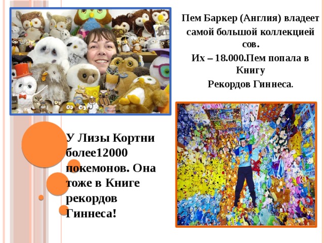 Пем Баркер (Англия) владеет самой большой коллекцией сов. Их – 18.000.Пем попала в Книгу Рекордов Гиннеса .  У Лизы Кортни более12000 покемонов. Она тоже в Книге рекордов Гиннеса! 