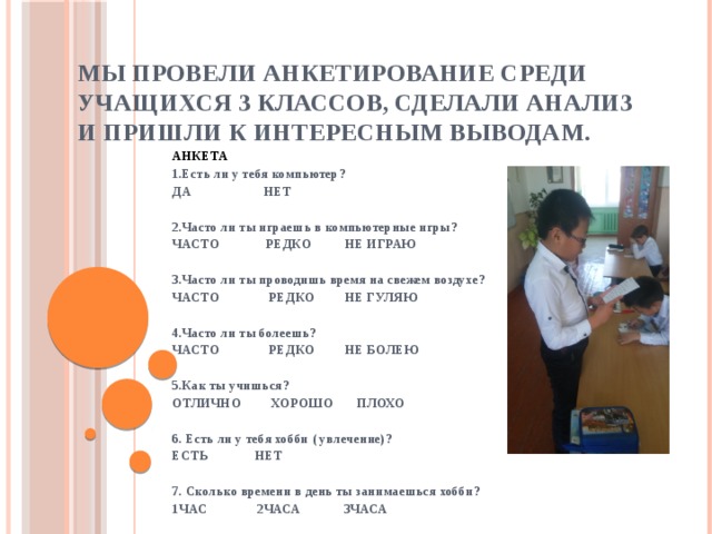 Мы провели анкетирование среди учащихся 3 классов, сделали анализ и пришли к интересным выводам. АНКЕТА 1.Есть ли у тебя компьютер? ДА НЕТ   2.Часто ли ты играешь в компьютерные игры? ЧАСТО РЕДКО НЕ ИГРАЮ   3.Часто ли ты проводишь время на свежем воздухе? ЧАСТО РЕДКО НЕ ГУЛЯЮ   4.Часто ли ты болеешь? ЧАСТО РЕДКО НЕ БОЛЕЮ   5.Как ты учишься? ОТЛИЧНО ХОРОШО ПЛОХО   6. Есть ли у тебя хобби ( увлечение)? ЕСТЬ НЕТ   7. Сколько времени в день ты занимаешься хобби? 1ЧАС 2ЧАСА 3ЧАСА  