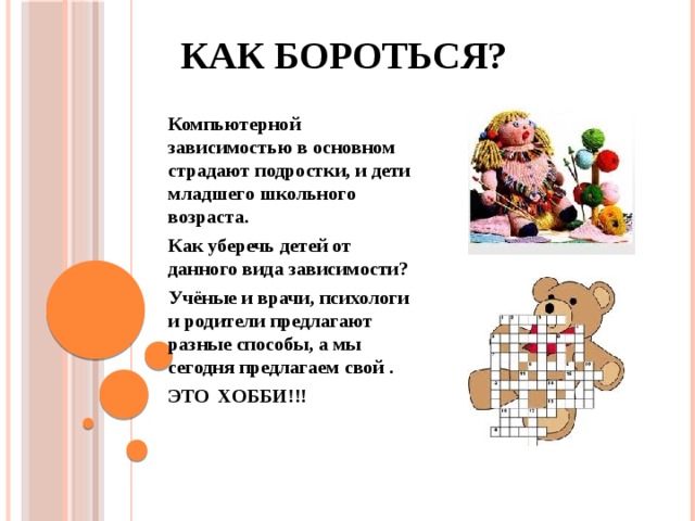 Как бороться? Компьютерной зависимостью в основном страдают подростки, и дети младшего школьного возраста. Как уберечь детей от данного вида зависимости? Учёные и врачи, психологи и родители предлагают разные способы, а мы сегодня предлагаем свой . ЭТО ХОББИ!!! 