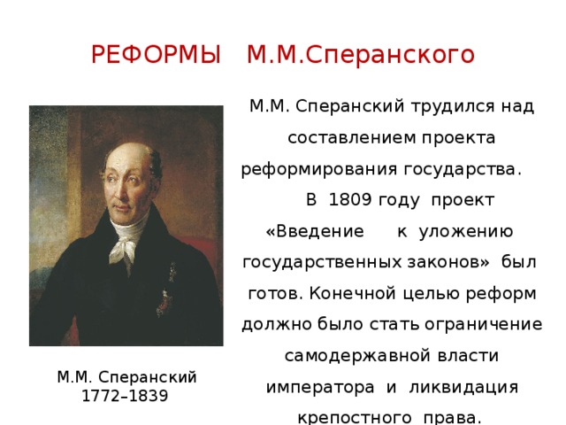 РЕФОРМЫ М.М.Сперанского М.М. Сперанский трудился над составлением проекта реформирования государства. В 1809 году проект «Введение к уложению государственных законов» был готов. Конечной целью реформ должно было стать ограничение самодержавной власти императора и ликвидация крепостного права. М.М. Сперанский 1772–1839 