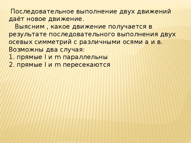  Последовательное выполнение двух движений даёт новое движение.  Выясним , какое движение получается в результате последовательного выполнения двух осевых симметрий с различными осями а и в. Возможны два случая: 1. прямые l и m параллельны 2. прямые l и m пересекаются 