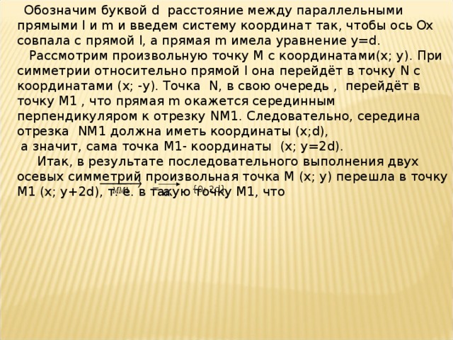  Обозначим буквой d расстояние между параллельными прямыми l и m и введем систему координат так, чтобы ось Ох совпала с прямой l , а прямая m имела уравнение y = d .  Рассмотрим произвольную точку М с координатами( x ; y ). При симметрии относительно прямой l она перейдёт в точку N с координатами ( x ; - y ). Точка N , в свою очередь , перейдёт в точку М1 , что прямая m окажется серединным перпендикуляром к отрезку NM 1. Следовательно, середина отрезка NM 1 должна иметь координаты ( x ; d ),  а значит, сама точка М1- координаты ( x ; y =2 d ).  Итак, в результате последовательного выполнения двух осевых симметрий произвольная точка М ( x ; y ) перешла в точку М1 ( x ; y +2 d ), т. е. в такую точку М1, что = {0; 2 d }. а 
