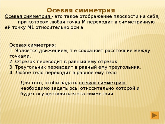 Осевая симметрия Осевая симметрия - это такое отображение плоскости на себя, при котором любая точка М переходит в симметричную ей точку М1 относительно оси а Осевая симметрия: 1. Является движением, т.е сохраняет расстояние между точками. 2. Отрезок переводит в равный ему отрезок. 3. Треугольник переводит в равный ему треугольник. 4. Любое тело переходит в равное ему тело Для того, чтобы задать осевую симметрию , необходимо задать ось, относительно которой и будет осуществляться эта симметрия 