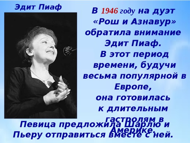 Эдит  Пиаф В 1946 году на дуэт  «Рош и Азнавур» обратила внимание  Эдит Пиаф.  В этот период времени, будучи весьма популярной в Европе,  она готовилась  к длительным  гастролям в Америке. Певица предложила Шарлю и Пьеру отправиться вместе с ней. 