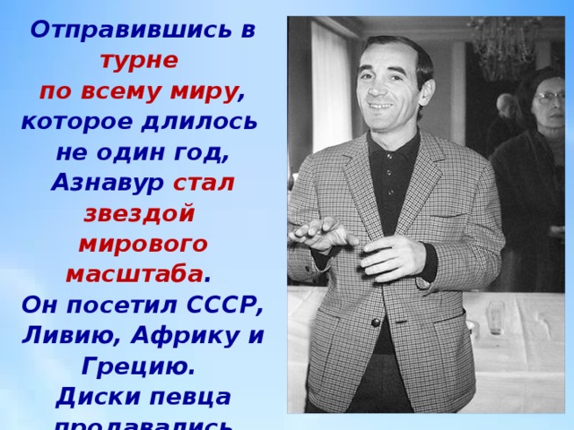 Отправившись в турне   по всему миру , которое длилось  не один год, Азнавур стал звездой  мирового масштаба .  Он посетил СССР, Ливию, Африку и Грецию.  Диски певца продавались миллионами. 