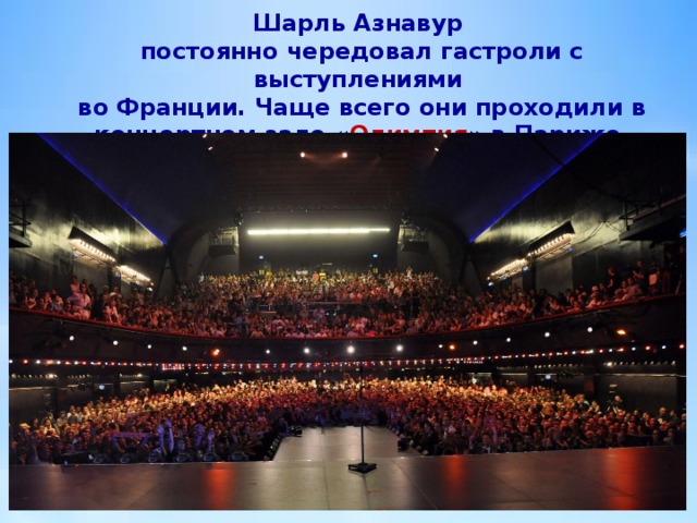 Шарль Азнавур  постоянно чередовал гастроли с выступлениями  во Франции. Чаще всего они проходили в концертном зале « Олимпия » в Париже. 