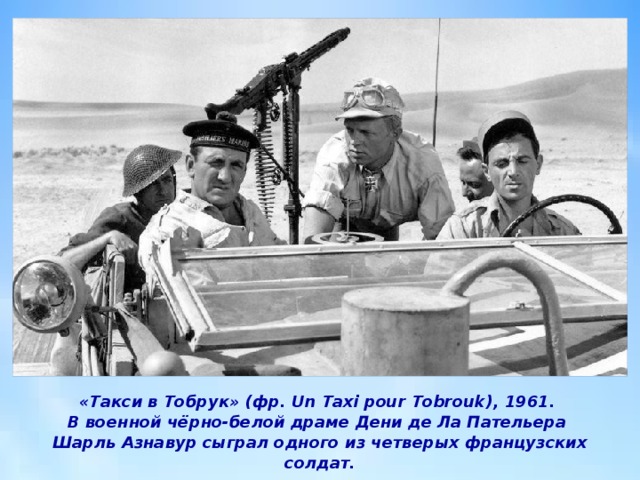«Такси в Тобрук» (фр. Un Taxi pour Tobrouk), 1961.  В военной чёрно-белой драме Дени де Ла Пательера  Шарль Азнавур сыграл одного из четверых французских солдат. 