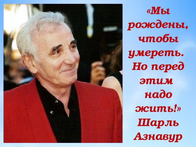 «Мы рождены, чтобы умереть.  Но перед этим  надо жить!»  Шарль Азнавур 