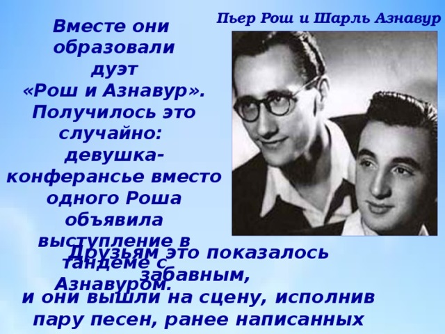 Пьер Рош и Шарль Азнавур Вместе они  образовали  дуэт  «Рош и Азнавур». Получилось это случайно:  девушка-конферансье вместо одного Роша объявила выступление в тандеме с Азнавуром. Друзьям это показалось забавным,  и они вышли на сцену, исполнив пару песен, ранее написанных Шарлем  для других исполнителей. 