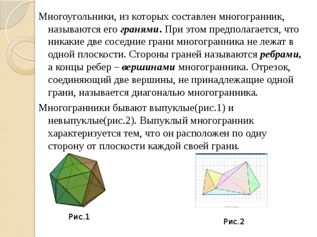 Многоугольники, из которых составлен многогранник, называются его гранями . При этом предполагается, что никакие две соседние грани многогранника не лежат в одной плоскости. Стороны граней называются ребрами, а концы ребер – вершинами многогранника. Отрезок, соединяющий две вершины, не принадлежащие одной грани, называется диагональю многогранника. Многогранники бывают выпуклые(рис.1) и невыпуклые(рис.2). Выпуклый многогранник характеризуется тем, что он расположен по одну сторону от плоскости каждой своей грани.  Рис.1 Рис.2 