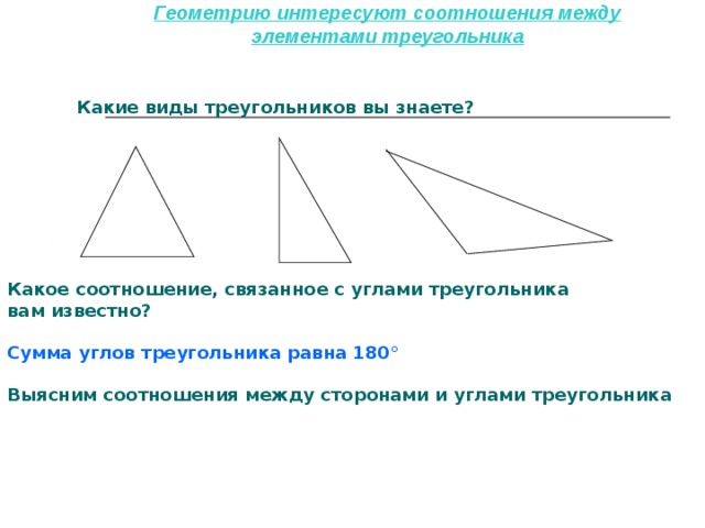 Геометрию интересуют соотношения между элементами треугольника Какие виды треугольников вы знаете?  Какое соотношение, связанное с углами треугольника вам известно?  Сумма углов треугольника равна 180 °  Выясним соотношения между сторонами и углами треугольника   