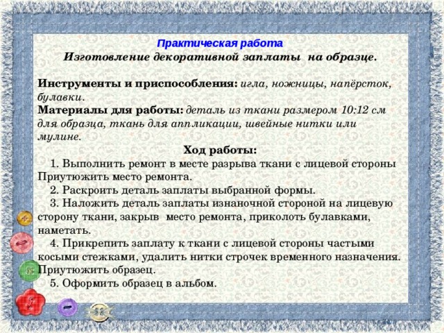 Практическая работа Изготовление декоративной заплаты на образце. Инструменты и приспособления:  игла, ножницы, напёрсток, булавки . Материалы для работы:  деталь из ткани размером 10:12 см для образца, ткань для аппликации, швейные нитки или мулине. Ход работы:  1. Выполнить ремонт в месте разрыва ткани с лицевой стороны Приутюжить место ремонта.  2. Раскроить деталь заплаты выбранной формы.  3. Наложить деталь заплаты изнаночной стороной на лицевую сторону ткани, закрыв место ремонта, приколоть булавками, наметать.  4. Прикрепить заплату к ткани с лицевой стороны частыми косыми стежками, удалить нитки строчек временного назначения. Приутюжить образец.  5. Оформить образец в альбом. 