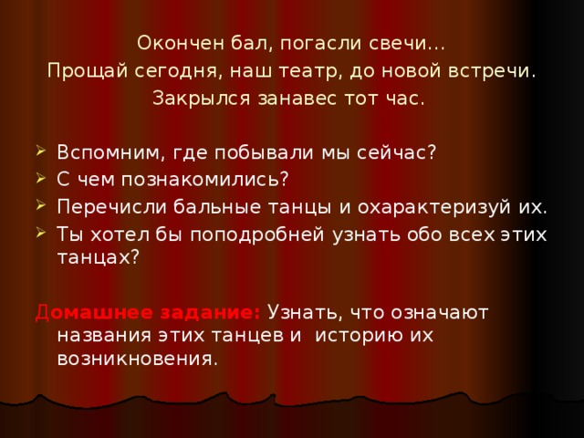 Окончен бал, погасли свечи… Прощай сегодня, наш театр, до новой встречи. Закрылся занавес тот час. Вспомним, где побывали мы сейчас? С чем познакомились? Перечисли бальные танцы и охарактеризуй их. Ты хотел бы поподробней узнать обо всех этих танцах? Д омашнее задание:  Узнать, что означают названия этих танцев и историю их возникновения.