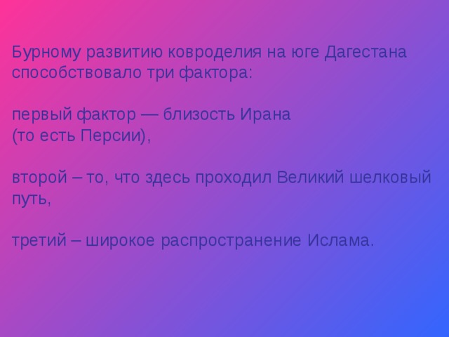 Бурному развитию ковроделия на юге Дагестана способствовало три фактора: первый фактор — близость Ирана (то есть Персии), второй – то, что здесь проходил Великий шелковый путь, третий – широкое распространение Ислама. 