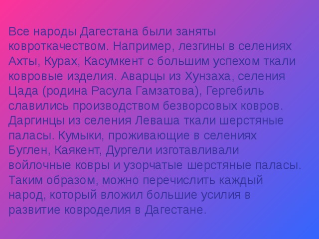 Все народы Дагестана были заняты ковроткачеством. Например, лезгины в селениях Ахты, Курах, Касумкент с большим успехом ткали ковровые изделия. Аварцы из Хунзаха, селения Цада (родина Расула Гамзатова), Гергебиль славились производством безворсовых ковров. Даргинцы из селения Леваша ткали шерстяные паласы. Кумыки, проживающие в селениях Буглен, Каякент, Дургели изготавливали войлочные ковры и узорчатые шерстяные паласы. Таким образом, можно перечислить каждый народ, который вложил большие усилия в развитие ковроделия в Дагестане. 
