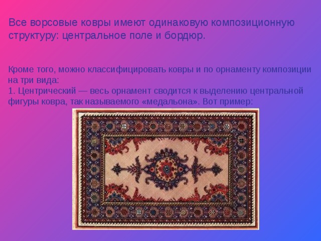 Все ворсовые ковры имеют одинаковую композиционную структуру: центральное поле и бордюр. Кроме того, можно классифицировать ковры и по орнаменту композиции на три вида: 1. Центрический — весь орнамент сводится к выделению центральной фигуры ковра, так называемого «медальона». Вот пример: 
