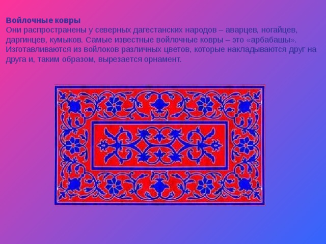 Войлочные ковры Они распространены у северных дагестанских народов – аварцев, ногайцев, даргинцев, кумыков. Самые известные войлочные ковры – это «арбабашы». Изготавливаются из войлоков различных цветов, которые накладываются друг на друга и, таким образом, вырезается орнамент. 