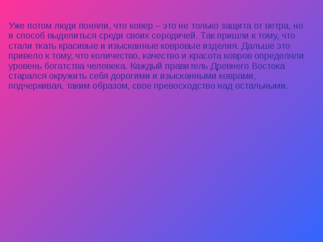 Уже потом люди поняли, что ковер – это не только защита от ветра, но и способ выделиться среди своих сородичей. Так пришли к тому, что стали ткать красивые и изысканные ковровые изделия. Дальше это привело к тому, что количество, качество и красота ковров определяли уровень богатства человека. Каждый правитель Древнего Востока старался окружить себя дорогими и изысканными коврами, подчеркивая, таким образом, свое превосходство над остальными. 