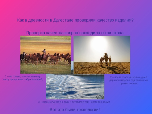 Как в древности в Дагестане проверяли качество изделия? Проверка качества ковров проходила в три этапа: 1 – по только, что вытканному ковру пропускали табун лошадей; 2 – после этого несколько дней держали изделие под палящими лучами солнца 3 – ковры опускали в воду и оставляли там некоторое время. Вот это были технологии! 