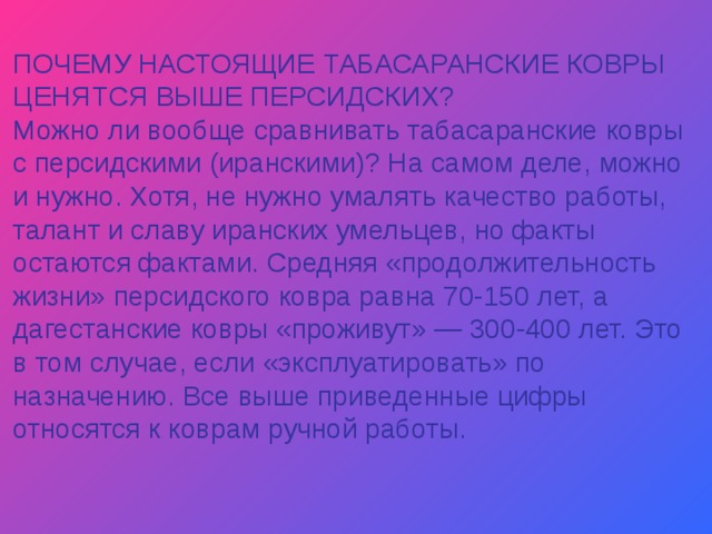 ПОЧЕМУ НАСТОЯЩИЕ ТАБАСАРАНСКИЕ КОВРЫ ЦЕНЯТСЯ ВЫШЕ ПЕРСИДСКИХ? Можно ли вообще сравнивать табасаранские ковры с персидскими (иранскими)? На самом деле, можно и нужно. Хотя, не нужно умалять качество работы, талант и славу иранских умельцев, но факты остаются фактами. Средняя «продолжительность жизни» персидского ковра равна 70-150 лет, а дагестанские ковры «проживут» — 300-400 лет. Это в том случае, если «эксплуатировать» по назначению. Все выше приведенные цифры относятся к коврам ручной работы. 
