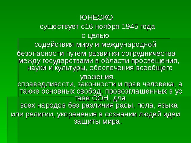 ЮНЕСКО  существует с16 ноября 1945 года с целью  содействия миру и международной  безопасности путем развития сотрудничества между государствами в области просвещения, науки и культуры, обеспечения всеобщего   уважения, справедливости, законности и прав человека, а также основных свобод, провозглашенных в уставе ООН, для всех народов без различия расы, пола, языка  или религии, укоренения в сознании людей идеи защиты мира.  