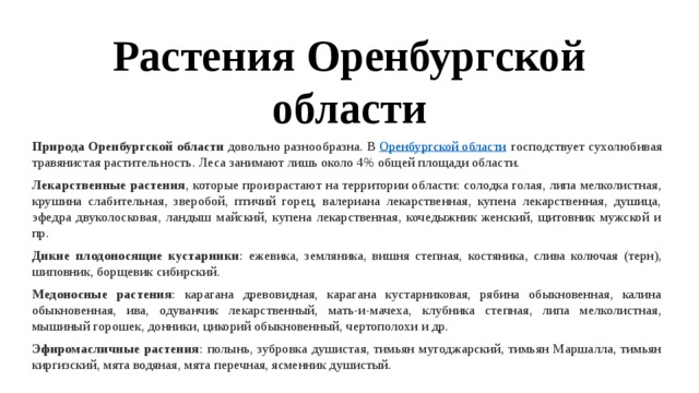 Растения Оренбургской области Природа Оренбургской области  довольно разнообразна. В  Оренбургской области  господствует сухолюбивая травянистая растительность. Леса занимают лишь около 4% общей площади области. Лекарственные растения , которые произрастают на территории области: солодка голая, липа мелколистная, крушина слабительная, зверобой, птичий горец, валериана лекарственная, купена лекарственная, душица, эфедра двуколосковая, ландыш майский, купена лекарственная, кочедыжник женский, щитовник мужской и пр. Дикие плодоносящие кустарники : ежевика, земляника, вишня степная, костяника, слива колючая (терн), шиповник, борщевик сибирский. Медоносные растения : карагана древовидная, карагана кустарниковая, рябина обыкновенная, калина обыкновенная, ива, одуванчик лекарственный, мать-и-мачеха, клубника степная, липа мелколистная, мышиный горошек, донники, цикорий обыкновенный, чертополохи и др. Эфиромасличные растения : полынь, зубровка душистая, тимьян мугоджарский, тимьян Маршалла, тимьян киргизский, мята водяная, мята перечная, ясменник душистый. 