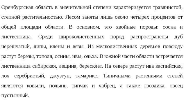 Оренбургская область в значительной степени характеризуется травянистой, степной растительностью. Лесом заняты лишь около четырех процентов от общей площади области. В основном, это хвойные породы: сосна и лиственница. Среди широколиственных пород распространены дуб черешчатый, липы, клены и вязы. Из мелколиственных деревьев повсюду растут березы, тополя, осины, ивы, ольха. В южной части области встречается лиственница сибирская, лещина, бересклет. На севере растут ива каспийская, лох серебристый, джузгун, тамарикс. Типичными растениями степей являются ковыли, полынь, типчак и чабрец, а также гвоздика, овсец пустынный. 