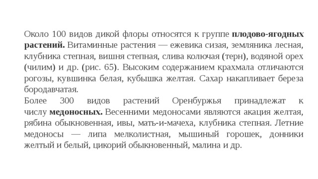 Около 100 видов дикой флоры относятся к группе  плодово-ягодных растений.  Витаминные растения — ежевика сизая, земляника лесная, клубника степная, вишня степная, слива колючая (терн), водяной орех (чилим) и др. (рис. 65). Высоким содержанием крахмала отличаются рогозы, кувшинка белая, кубышка желтая. Сахар накапливает береза бородавчатая. Более 300 видов растений Оренбуржья принадлежат к числу  медоносных.  Весенними медоносами являются акация желтая, рябина обыкновенная, ивы, мать-и-мачеха, клубника степная. Летние медоносы — липа мелколистная, мышиный горошек, донники желтый и белый, цикорий обыкновенный, малина и др. 